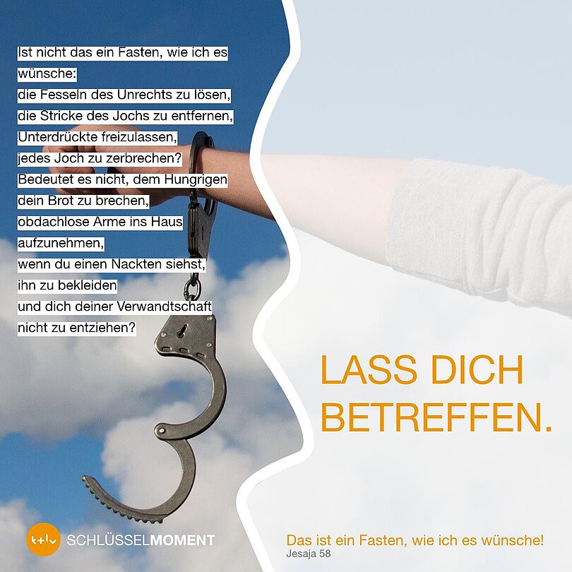 Schriftzug: Lass dich betreffen vs. Ist nicht das ein Fasten, wie ich es wünsche: die Fesseln des Unrechts zu lösen, die Stricke es Jochs zu entfernen, Unterdrückte freizulassen, jedes Joch zu zerbrechen? Bedeutet es nicht, dem Hungrigen dein Brot zu brechen, obdachlose Arme ins Haus aufzunehmen, wenn du einen Nackten siehst, ihn zu bekleiden und dich deiner Verwandtschaft nicht zu entziehen?